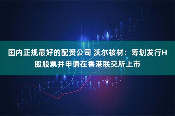 国内正规最好的配资公司 沃尔核材：筹划发行H股股票并申请在香港联交所上市