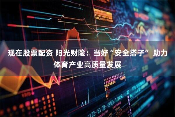 现在股票配资 阳光财险：当好“安全搭子” 助力体育产业高质量发展
