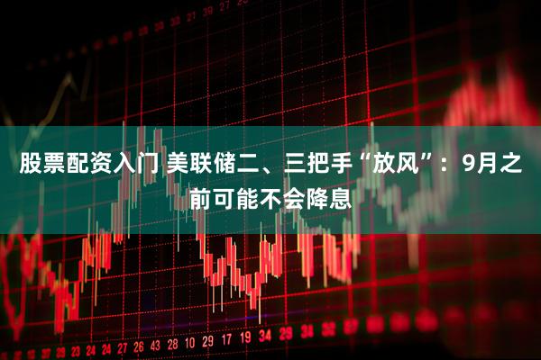 股票配资入门 美联储二、三把手“放风”：9月之前可能不会降息