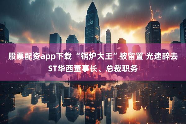 股票配资app下载 “锅炉大王”被留置 光速辞去ST华西董事长、总裁职务