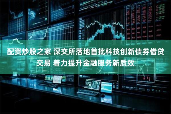 配资炒股之家 深交所落地首批科技创新债券借贷交易 着力提升金融服务新质效