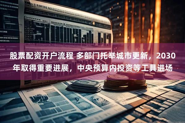 股票配资开户流程 多部门托举城市更新，2030年取得重要进展，中央预算内投资等工具进场