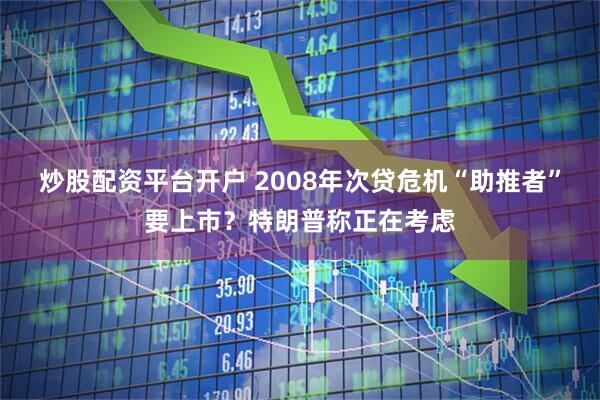 炒股配资平台开户 2008年次贷危机“助推者”要上市？特朗普称正在考虑