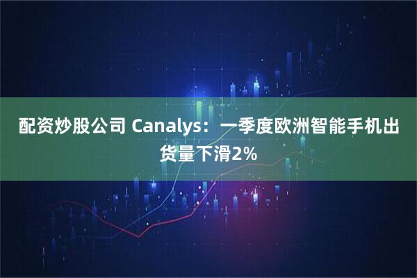 配资炒股公司 Canalys：一季度欧洲智能手机出货量下滑2%