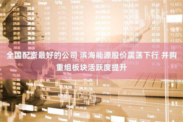 全国配资最好的公司 滨海能源股价震荡下行 并购重组板块活跃度提升