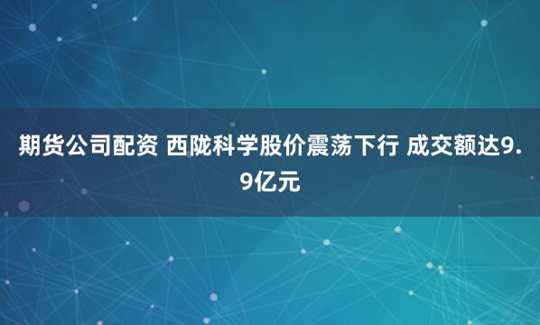 期货公司配资 西陇科学股价震荡下行 成交额达9.9亿元