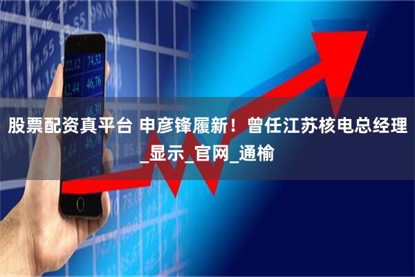 股票配资真平台 申彦锋履新！曾任江苏核电总经理_显示_官网_通榆
