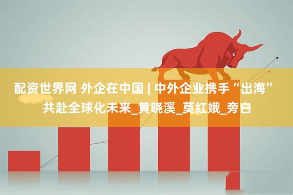 配资世界网 外企在中国 | 中外企业携手“出海” 共赴全球化未来_黄晓溪_莫红娥_旁白