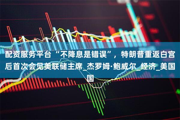 配资服务平台 “不降息是错误”，特朗普重返白宫后首次会见美联储主席_杰罗姆·鲍威尔_经济_美国