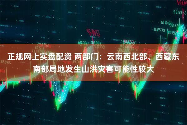 正规网上实盘配资 两部门：云南西北部、西藏东南部局地发生山洪灾害可能性较大