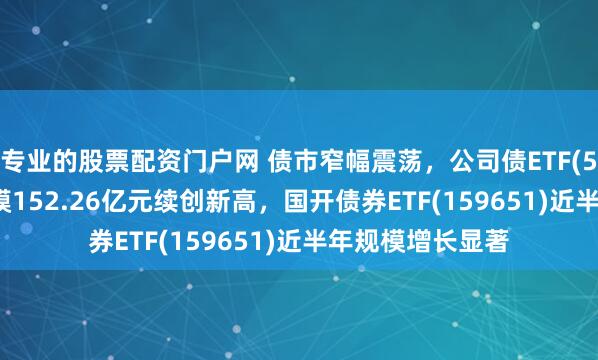 专业的股票配资门户网 债市窄幅震荡，公司债ETF(511030)最新规模152.26亿元续创新高，国开债券ETF(159651)近半年规模增长显著