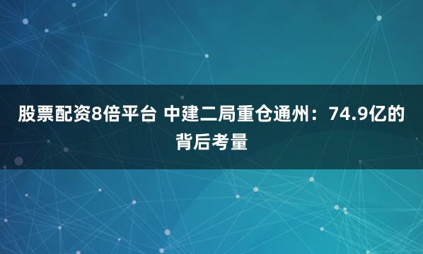 股票配资8倍平台 中建二局重仓通州：74.9亿的背后考量