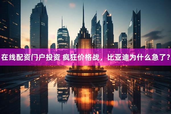 在线配资门户投资 疯狂价格战，比亚迪为什么急了？