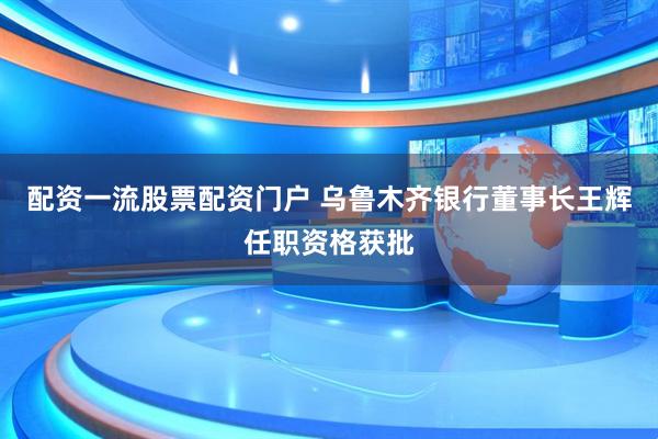 配资一流股票配资门户 乌鲁木齐银行董事长王辉任职资格获批