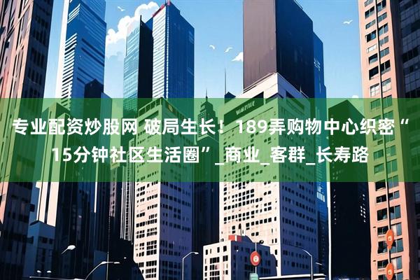 专业配资炒股网 破局生长！189弄购物中心织密“15分钟社区生活圈”_商业_客群_长寿路