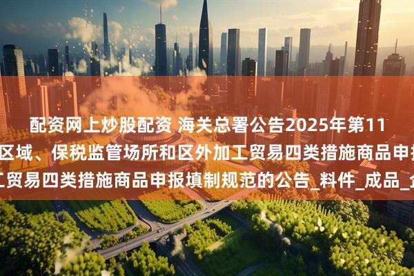 配资网上炒股配资 海关总署公告2025年第116号丨关于海关特殊监管区域、保税监管场所和区外加工贸易四类措施商品申报填制规范的公告_料件_成品_企业