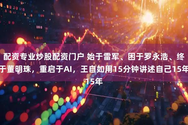 配资专业炒股配资门户 始于雷军、困于罗永浩、终于董明珠，重启于AI，王自如用15分钟讲述自己15年