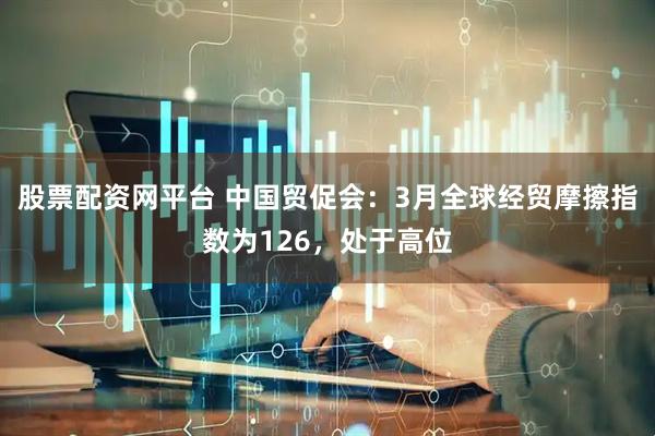 股票配资网平台 中国贸促会：3月全球经贸摩擦指数为126，处于高位