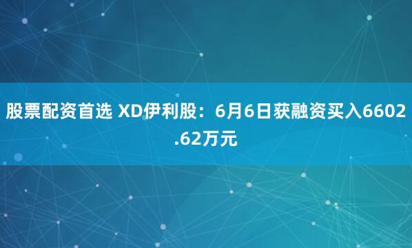 股票配资首选 XD伊利股：6月6日获融资买入6602.62万元