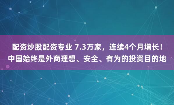 配资炒股配资专业 7.3万家，连续4个月增长！中国始终是外商理想、安全、有为的投资目的地