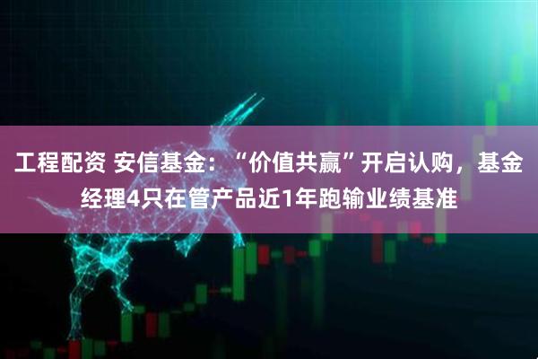 工程配资 安信基金：“价值共赢”开启认购，基金经理4只在管产品近1年跑输业绩基准