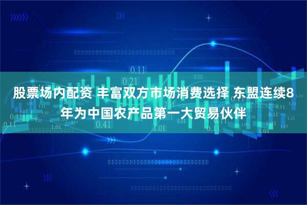 股票场内配资 丰富双方市场消费选择 东盟连续8年为中国农产品第一大贸易伙伴