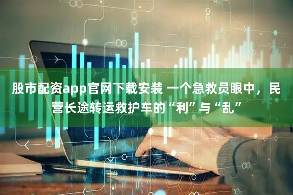 股市配资app官网下载安装 一个急救员眼中，民营长途转运救护车的“利”与“乱”