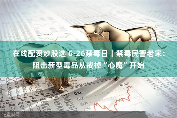 在线配资炒股选 6·26禁毒日｜禁毒民警老宋：阻击新型毒品从戒掉“心魔”开始