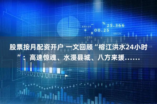 股票按月配资开户 一文回顾“榕江洪水24小时”：高速惊魂、水漫县城、八方来援……