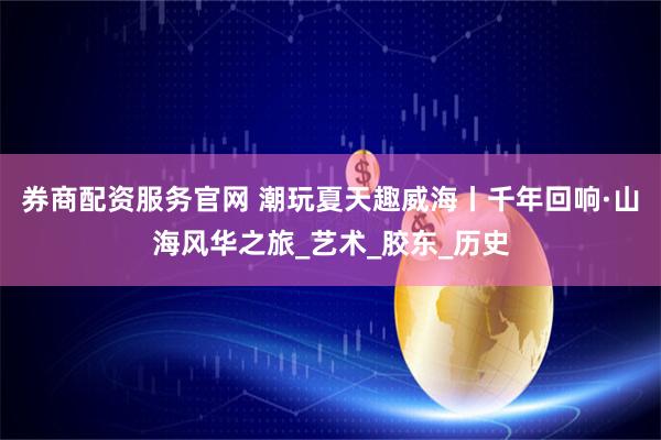 券商配资服务官网 潮玩夏天趣威海丨千年回响·山海风华之旅_艺术_胶东_历史