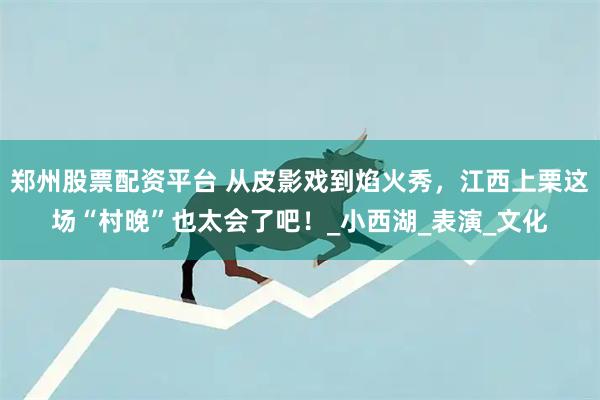 郑州股票配资平台 从皮影戏到焰火秀，江西上栗这场“村晚”也太会了吧！_小西湖_表演_文化