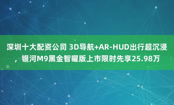 深圳十大配资公司 3D导航+AR-HUD出行超沉浸，银河M9黑金智曜版上市限时先享25.98万